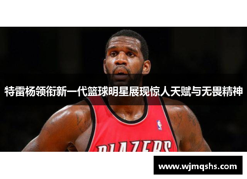 特雷杨领衔新一代篮球明星展现惊人天赋与无畏精神